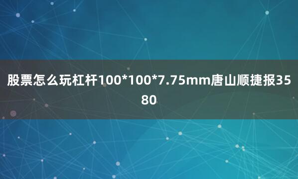 股票怎么玩杠杆100*100*7.75mm唐山顺捷报3580
