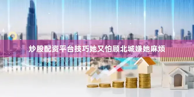 炒股配资平台技巧她又怕顾北城嫌她麻烦