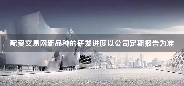 配资交易网新品种的研发进度以公司定期报告为准