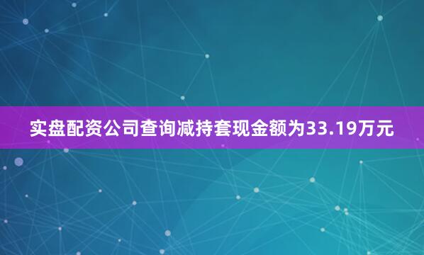 实盘配资公司查询减持套现金额为33.19万元