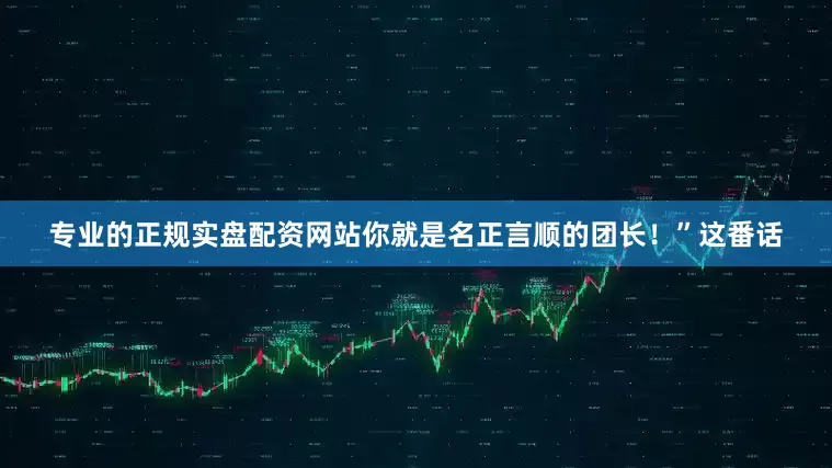 专业的正规实盘配资网站你就是名正言顺的团长！”这番话