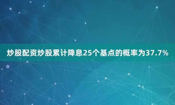 炒股配资炒股累计降息25个基点的概率为37.7%
